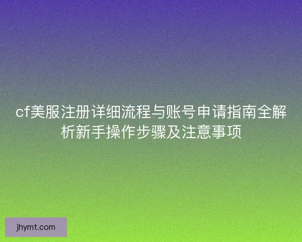 cf美服注册详细流程与账号申请指南全解析新手操作步骤及注意事项