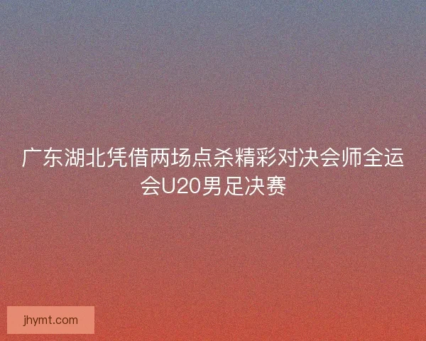 广东湖北凭借两场点杀精彩对决会师全运会U20男足决赛
