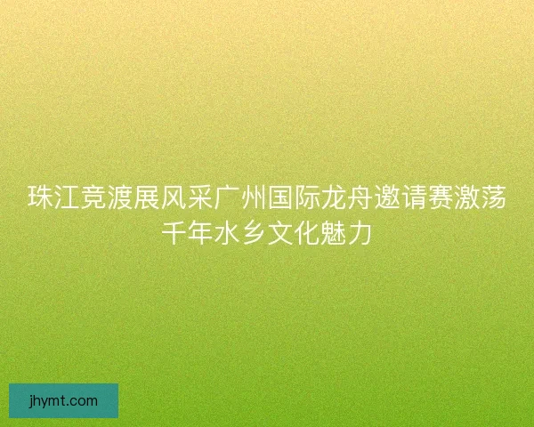 珠江竞渡展风采广州国际龙舟邀请赛激荡千年水乡文化魅力