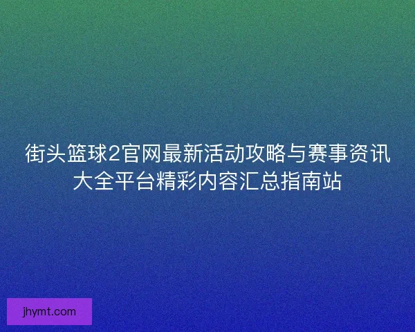 街头篮球2官网最新活动攻略与赛事资讯大全平台精彩内容汇总指南站