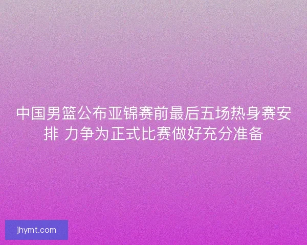 中国男篮公布亚锦赛前最后五场热身赛安排 力争为正式比赛做好充分准备
